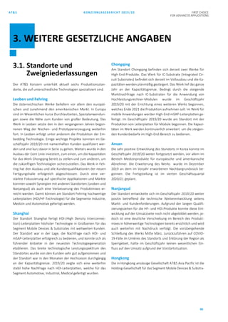 AT&S KONZERNLAGEBERICHT 2019/20 FIRST CHOICE
FOR ADVANCED APPLICATIONS
90
3.1. Standorte und
Zweigniederlassungen
Der AT&S Konzern unterhält aktuell sechs Produktionsstan-
dorte, die auf unterschiedliche Technologien spezialisiert sind.
Leoben und Fehring
Die österreichischen Werke beliefern vor allem den europäi-
schen und zunehmend den amerikanischen Markt. In Europa
sind im Wesentlichen kurze Durchlaufzeiten, Spezialanwendun-
gen sowie die Nähe zum Kunden von großer Bedeutung. Das
Werk in Leoben setzte den in den vergangenen Jahren begon-
nenen Weg der Nischen- und Prototypenerzeugung weiterhin
fort. In Leoben erfolgt unter anderem die Produktion der Em-
bedding Technologie. Einige wichtige Projekte konnten im Ge-
schäftsjahr 2019/20 mit namenhaften Kunden qualifiziert wer-
den und sind kurz davor in Serie zu gehen. Weiters wurde in den
Ausbau der Core Linie investiert, zum einen, um die Kapazitäten
für das Werk Chongqing bereit zu stellen und zum anderen, um
die zukünftigen Technologien sicherzustellen. Das Werk in Feh-
ring hat den Ausbau und alle Kundenqualifikationen der neuen
Fertigungshalle erfolgreich abgeschlossen. Durch eine ver-
stärkte Fokussierung auf spezifische Applikationen und Märkte
konnten sowohl Synergien mit anderen Standorten (Leoben und
Nanjangud) als auch eine Verbesserung des Produktmixes er-
reicht werden. Damit können am Standort Fehring hochwertige
Leiterplatten (HDI/HF-Technologie) für die Segmente Industrie,
Medizin und Automotive gefertigt werden.
Shanghai
Der Standort Shanghai fertigt HDI-(High Density Interconnec-
tion)-Leiterplatten höchster Technologie in Großserien für das
Segment Mobile Devices & Substrates mit weltweiten Kunden.
Der Standort war in der Lage, die Nachfrage nach HDI- und
mSAP-Leiterplatten erfolgreich zu bedienen, und konnte sich als
führender Anbieter in der neuesten Technologiegeneration
etablieren. Das breite technologische Leistungsspektrum des
Standortes wurde von den Kunden sehr gut aufgenommen und
der Standort war in den Monaten der Hochsaison durchgängig
an der Kapazitätsgrenze. 2019/20 zeigte sich eine weiterhin
stabil hohe Nachfrage nach HDI-Leiterplatten, welche für das
Segment Automotive, Industrial, Medical gefertigt wurden.
Chongqing
Am Standort Chongqing befinden sich derzeit zwei Werke für
High-End-Produkte. Das Werk für IC-Substrate (Integrated Cir-
cuit Substrates) befindet sich derzeit im Vollausbau und die Ka-
pazitäten werden planmäßig gesteigert. Das Werk lief das ganze
Jahr an der Kapazitätsgrenze. Bedingt durch die steigende
Marktnachfrage nach IC-Substraten für die Anwendung von
Hochleistungsrechner-Modulen wurde im Geschäftsjahr
2019/20 mit der Errichtung eines weiteren Werks begonnen,
welches Ende 2021 die Produktion aufnehmen soll. Im Werk für
mobile Anwendungen werden High-End-mSAP-Leiterplatten ge-
fertigt. Im Geschäftsjahr 2019/20 wurde am Standort mit der
Produktion von Leiterplatten für Module begonnen. Die Kapazi-
täten im Werk werden kontinuierlich erweitert um die steigen-
den Kundenbedarfe im High-End-Bereich zu bedienen.
Ansan
Die sehr positive Entwicklung des Standorts in Korea konnte im
Geschäftsjahr 2019/20 weiter fortgesetzt werden, vor allem im
Bereich Medizinprodukte für europäische und amerikanische
Abnehmer. Die Erweiterung des Werks wurde im Dezember
2019 an dem im Vorjahr erworbenen Nachbargrundstück be-
gonnen. Die Fertigstellung ist im vierten Geschäftsquartal
2020/21 geplant.
Nanjangud
Der Standort entwickelte sich im Geschäftsjahr 2019/20 weiter
positiv betreffend die technische Weiterentwicklung seitens
Markt- und Kundenforderungen. Aufgrund der langen Qualifi-
zierungszeiten für die HF- und HDI-Produkte konnte diese Ent-
wicklung auf der Umsatzseite noch nicht abgebildet werden, je-
doch ist eine deutliche Verschiebung im Bereich des Produkt-
mixes in höherwertige Technologien bereits ersichtlich und wird
auch weiterhin mit Nachdruck verfolgt. Die vorübergehende
Schließung des Werks Mitte März, zurückzuführen auf COVID-
19-Fälle im Umkreis des Standorts und Erklärung der Region als
Sperrgebiet, hatte im Geschäftsjahr keinen wesentlichen Ein-
fluss auf den Umsatz aufgrund der Vorstartsituation.
Hongkong
Die in Hongkong ansässige Gesellschaft AT&S Asia Pacific ist die
Holding-Gesellschaft für das Segment Mobile Devices & Substra-
3. WEITERE GESETZLICHE ANGABEN
 