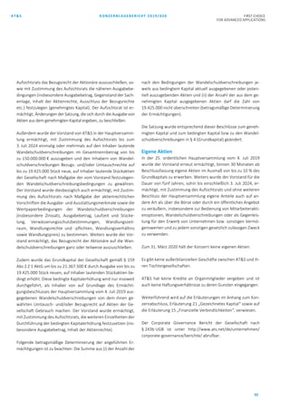 AT&S KONZERNLAGEBERICHT 2019/020 FIRST CHOICE
FOR ADVANCED APPLICATIONS
92
Aufsichtsrats das Bezugsrecht der Aktionäre auszuschließen, so-
wie mit Zustimmung des Aufsichtsrats die näheren Ausgabebe-
dingungen (insbesondere Ausgabebetrag, Gegenstand der Sach-
einlage, Inhalt der Aktienrechte, Ausschluss der Bezugsrechte
etc.) festzulegen (genehmigtes Kapital). Der Aufsichtsrat ist er-
mächtigt, Änderungen der Satzung, die sich durch die Ausgabe von
Aktien aus dem genehmigten Kapital ergeben, zu beschließen.
Außerdem wurde der Vorstand von AT&S in der Hauptversamm-
lung ermächtigt, mit Zustimmung des Aufsichtsrats bis zum
3. Juli 2024 einmalig oder mehrmals auf den Inhaber lautende
Wandelschuldverschreibungen im Gesamtnennbetrag von bis
zu 150.000.000 € auszugeben und den Inhabern von Wandel-
schuldverschreibungen Bezugs- und/oder Umtauschrechte auf
bis zu 19.425.000 Stück neue, auf Inhaber lautende Stückaktien
der Gesellschaft nach Maßgabe der vom Vorstand festzulegen-
den Wandelschuldverschreibungsbedingungen zu gewähren.
Der Vorstand wurde diesbezüglich auch ermächtigt, mit Zustim-
mung des Aufsichtsrats nach Maßgabe der aktienrechtlichen
Vorschriften die Ausgabe- und Ausstattungsmerkmale sowie die
Wertpapierbedingungen der Wandelschuldverschreibungen
(insbesondere Zinssatz, Ausgabebetrag, Laufzeit und Stücke-
lung, Verwässerungsschutzbestimmungen, Wandlungszeit-
raum, Wandlungsrechte und -pflichten, Wandlungsverhältnis
sowie Wandlungspreis) zu bestimmen. Weiters wurde der Vor-
stand ermächtigt, das Bezugsrecht der Aktionäre auf die Wan-
delschuldverschreibungen ganz oder teilweise auszuschließen.
Zudem wurde das Grundkapital der Gesellschaft gemäß § 159
Abs 2 Z 1 AktG um bis zu 21.367.500 € durch Ausgabe von bis zu
19.425.000 Stück neuen, auf Inhaber lautenden Stückaktien be-
dingt erhöht. Diese bedingte Kapitalerhöhung wird nur insoweit
durchgeführt, als Inhaber von auf Grundlage des Ermächti-
gungsbeschlusses der Hauptversammlung vom 4. Juli 2019 aus-
gegebenen Wandelschuldverschreibungen von dem ihnen ge-
währten Umtausch- und/oder Bezugsrecht auf Aktien der Ge-
sellschaft Gebrauch machen. Der Vorstand wurde ermächtigt,
mit Zustimmung des Aufsichtsrats, die weiteren Einzelheiten der
Durchführung der bedingten Kapitalerhöhung festzusetzen (ins-
besondere Ausgabebetrag, Inhalt der Aktienrechte).
Folgende betragsmäßige Determinierung der angeführten Er-
mächtigungen ist zu beachten: Die Summe aus (i) der Anzahl der
nach den Bedingungen der Wandelschuldverschreibungen je-
weils aus bedingtem Kapital aktuell ausgegebenen oder poten-
tiell auszugebenden Aktien und (ii) der Anzahl der aus dem ge-
nehmigten Kapital ausgegebenen Aktien darf die Zahl von
19.425.000 nicht überschreiten (betragsmäßige Determinierung
der Ermächtigungen).
Die Satzung wurde entsprechend dieser Beschlüsse zum geneh-
migten Kapital und zum bedingten Kapital bzw zu den Wandel-
schuldverschreibungen in § 4 (Grundkapital) geändert.
Eigene Aktien
In der 25. ordentlichen Hauptversammlung vom 4. Juli 2019
wurde der Vorstand erneut ermächtigt, binnen 30 Monaten ab
Beschlussfassung eigene Aktien im Ausmaß von bis zu 10 % des
Grundkapitals zu erwerben. Weiters wurde der Vorstand für die
Dauer von fünf Jahren, sohin bis einschließlich 3. Juli 2024, er-
mächtigt, mit Zustimmung des Aufsichtsrats und ohne weiteren
Beschluss der Hauptversammlung eigene Anteile auch auf an-
dere Art als über die Börse oder durch ein öffentliches Angebot
zu veräußern, insbesondere zur Bedienung von Mitarbeiterakti-
enoptionen, Wandelschuldverschreibungen oder als Gegenleis-
tung für den Erwerb von Unternehmen bzw. sonstigen Vermö-
genswerten und zu jedem sonstigen gesetzlich zulässigen Zweck
zu verwenden.
Zum 31. März 2020 hält der Konzern keine eigenen Aktien.
Es gibt keine außerbilanziellen Geschäfte zwischen AT&S und ih-
ren Tochtergesellschaften.
AT&S hat keine Kredite an Organmitglieder vergeben und ist
auch keine Haftungsverhältnisse zu deren Gunsten eingegangen.
Weiterführend wird auf die Erläuterungen im Anhang zum Kon-
zernabschluss, Erläuterung 21 „Gezeichnetes Kapital“ sowie auf
die Erläuterung 15 „Finanzielle Verbindlichkeiten“, verwiesen.
Der Corporate Governance Bericht der Gesellschaft nach
§ 243b UGB ist unter http://www.ats.net/de/unternehmen/
corporate-governance/berichte/ abrufbar.
 