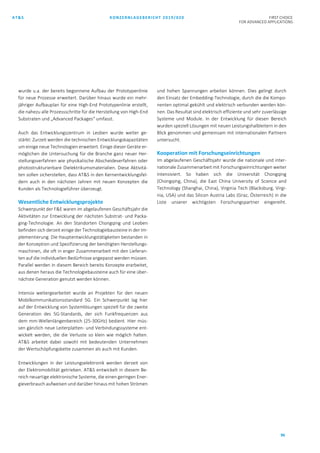 AT&S KONZERNLAGEBERICHT 2019/020 FIRST CHOICE
FOR ADVANCED APPLICATIONS
96
wurde u.a. der bereits begonnene Aufbau der Prototypenlinie
für neue Prozesse erweitert. Darüber hinaus wurde ein mehr-
jähriger Aufbauplan für eine High-End Prototypenlinie erstellt,
die nahezu alle Prozessschritte für die Herstellung von High-End
Substraten und „Advanced Packages“ umfasst.
Auch das Entwicklungszentrum in Leoben wurde weiter ge-
stärkt: Zurzeit werden die technischen Entwicklungskapazitäten
um einige neue Technologien erweitert. Einige dieser Geräte er-
möglichen die Untersuchung für die Branche ganz neuer Her-
stellungsverfahren wie physikalische Abscheideverfahren oder
photostrukturierbare Dielektrikumsmaterialien. Diese Aktivitä-
ten sollen sicherstellen, dass AT&S in den Kernentwicklungsfel-
dern auch in den nächsten Jahren mit neuen Konzepten die
Kunden als Technologieführer überzeugt.
Wesentliche Entwicklungsprojekte
Schwerpunkt der F&E waren im abgelaufenen Geschäftsjahr die
Aktivitäten zur Entwicklung der nächsten Substrat- und Packa-
ging-Technologie. An den Standorten Chongqing und Leoben
befinden sich derzeit einige der Technologiebausteine in der Im-
plementierung. Die Hauptentwicklungstätigkeiten bestanden in
der Konzeption und Spezifizierung der benötigten Herstellungs-
maschinen, die oft in enger Zusammenarbeit mit den Lieferan-
ten auf die individuellen Bedürfnisse angepasst werden müssen.
Parallel werden in diesem Bereich bereits Konzepte erarbeitet,
aus denen heraus die Technologiebausteine auch für eine über-
nächste Generation genutzt werden können.
Intensiv weitergearbeitet wurde an Projekten für den neuen
Mobilkommunikationsstandard 5G. Ein Schwerpunkt lag hier
auf der Entwicklung von Systemlösungen speziell für die zweite
Generation des 5G-Standards, der sich Funkfrequenzen aus
dem mm-Wellenlängenbereich (25-30GHz) bedient. Hier müs-
sen gänzlich neue Leiterplatten- und Verbindungssysteme ent-
wickelt werden, die die Verluste so klein wie möglich halten.
AT&S arbeitet dabei sowohl mit bedeutenden Unternehmen
der Wertschöpfungskette zusammen als auch mit Kunden.
Entwicklungen in der Leistungselektronik werden derzeit von
der Elektromobilität getrieben. AT&S entwickelt in diesem Be-
reich neuartige elektronische Systeme, die einen geringen Ener-
gieverbrauch aufweisen und darüber hinaus mit hohen Strömen
und hohen Spannungen arbeiten können. Dies gelingt durch
den Einsatz der Embedding-Technologie, durch die die Kompo-
nenten optimal gekühlt und elektrisch verbunden werden kön-
nen. Das Resultat sind elektrisch effiziente und sehr zuverlässige
Systeme und Module. In der Entwicklung für diesen Bereich
wurden speziell Lösungen mit neuen Leistungshalbleitern in den
Blick genommen und gemeinsam mit internationalen Partnern
untersucht.
Kooperation mit Forschungseinrichtungen
Im abgelaufenen Geschäftsjahr wurde die nationale und inter-
nationale Zusammenarbeit mit Forschungseinrichtungen weiter
intensiviert. So haben sich die Universität Chongqing
(Chongqing, China), die East China University of Science and
Technology (Shanghai, China), Virginia Tech (Blacksburg, Virgi-
nia, USA) und das Silicon Austria Labs (Graz, Österreich) in die
Liste unserer wichtigsten Forschungspartner eingereiht.
 