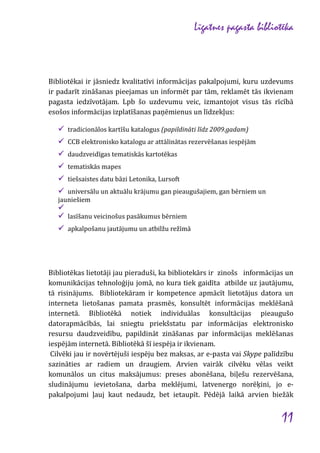 Līgatnes pagasta bibliotēka

Bibliotēkai ir jāsniedz kvalitatīvi informācijas pakalpojumi, kuru uzdevums
ir padarīt zināšanas pieejamas un informēt par tām, reklamēt tās ikvienam
pagasta iedzīvotājam. Lpb šo uzdevumu veic, izmantojot visus tās rīcībā
esošos informācijas izplatīšanas paņēmienus un līdzekļus:
 tradicionālos kartīšu katalogus (papildināti līdz 2009.gadam)
 CCB elektronisko katalogu ar attālinātas rezervēšanas iespējām
 daudzveidīgas tematiskās kartotēkas
 tematiskās mapes
 tiešsaistes datu bāzi Letonika, Lursoft
 universālu un aktuālu krājumu gan pieaugušajiem, gan bērniem un
jauniešiem


 lasīšanu veicinošus pasākumus bērniem
 apkalpošanu jautājumu un atbilžu režīmā

Bibliotēkas lietotāji jau pieraduši, ka bibliotekārs ir zinošs informācijas un
komunikācijas tehnoloģiju jomā, no kura tiek gaidīta atbilde uz jautājumu,
tā risinājums. Bibliotekāram ir kompetence apmācīt lietotājus datora un
interneta lietošanas pamata prasmēs, konsultēt informācijas meklēšanā
internetā. Bibliotēkā notiek individuālas konsultācijas pieaugušo
datorapmācībās, lai sniegtu priekšstatu par informācijas elektronisko
resursu daudzveidību, papildināt zināšanas par informācijas meklēšanas
iespējām internetā. Bibliotēkā šī iespēja ir ikvienam.
Cilvēki jau ir novērtējuši iespēju bez maksas, ar e-pasta vai Skype palīdzību
sazināties ar radiem un draugiem. Arvien vairāk cilvēku vēlas veikt
komunālos un citus maksājumus: preses abonēšana, biļešu rezervēšana,
sludinājumu ievietošana, darba meklējumi, latvenergo norēķini, jo epakalpojumi ļauj kaut nedaudz, bet ietaupīt. Pēdējā laikā arvien biežāk

11

 