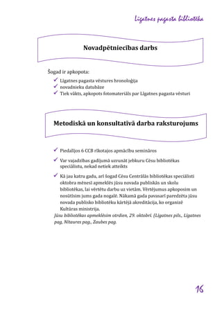 Līgatnes pagasta bibliotēka

Novadpētniecības darbs

Šogad ir apkopota:

 Līgatnes pagasta vēstures hronoloģija
 novadnieku datubāze
 Tiek vākts, apkopots fotomateriāls par Līgatnes pagasta vēsturi

Metodiskā un konsultatīvā darba raksturojums

 Piedalījos 6 CCB rīkotajos apmācību semināros
 Var vajadzības gadījumā uzrunāt jebkuru Cēsu bibliotēkas
speciālistu, nekad netiek atteikts

 Kā jau katru gadu, arī šogad Cēsu Centrālās bibliotēkas speciālisti
oktobra mēnesī apmeklēs jūsu novada publiskās un skolu
bibliotēkas, lai vērtētu darbu uz vietām. Vērtējumus apkoposim un
nosūtīsim jums gada nogalē. Nākamā gada pavasarī paredzēta jūsu
novada publisko bibliotēku kārtējā akreditācija, ko organizē
Kultūras ministrija.
Jūsu bibliotēkas apmeklēsim otrdien, 29. oktobrī. (Līgatnes pils., Līgatnes
pag, Nītaures pag., Zaubes pag.

16

 