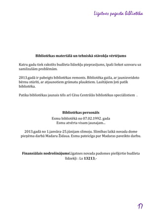 Līgatnes pagasta bibliotēka

Bibliotēkas materiālā un tehniskā stāvokļa vērtējums
Katru gadu tiek rakstīts budžeta līdzekļu pieprasījums, īpaši liekot uzsvaru uz
samilzušām problēmām.
2013.gadā ir pabeigts bibliotēkas remonts. Bibliotēka gaiša, ar jaunizveidoto
bērnu stūrīti, ar atjaunotiem grāmatu plauktiem. Lasītājiem ļoti patīk
bibliotēka.
Patika bibliotēkas jaunais tēls arī Cēsu Centrālās bibliotēkas speciālistiem .

Bibliotēkas personāls
Esmu bibliotēkā no 07.02.1992. gada
Esmu atvērta visam jaunajam...
2013.gadā no 1.janvāra-25.jūnijam slimoju. Slimības laikā novada dome
pieņēma darbā Madaru Židaua. Esmu pateicīga par Madaras paveikto darbu.

Finansiālais nodrošinājumsLīgatnes novada padomes piešķirtie budžeta
līdzekļi : Ls 13213,-

17

 