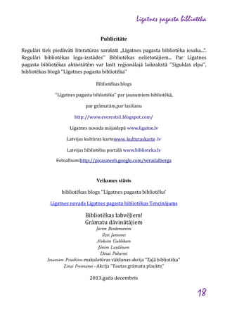 Līgatnes pagasta bibliotēka
Publicitāte
Regulāri tiek piedāvāti literatūras saraksti „Līgatnes pagasta bibliotēka iesaka...”.
Regulāri bibliotēkas loga-izstādes'' Bibliotēkas nelietotājiem... Par Līgatnes
pagasta bibliotēkas aktivitātēm var lasīt reģionālajā laikrakstā ''Siguldas elpa'',
bibliotēkas blogā ‘’Līgatnes pagasta bibliotēka’’
Bibliotēkas blogs
''Līgatnes pagasta bibliotēka'' par jaunumiem bibliotēkā,
par grāmatām,par lasīšanu
http://www.everests1.blogspot.com/
Līgatnes novada mājaslapā www.ligatne.lv
Latvijas kultūras kartewww. kulturaskarte .lv
Latvijas bibliotēku portālā www.biblioteka.lv
Fotoalbumihttp://picasaweb.google.com/veradalberga

Veiksmes stāsts
bibliotēkas blogs ''Līgatnes pagasta bibliotēka'
Līgatnes novada Līgatnes pagasta bibliotēkas Tencinājums

Bibliotēkas labvēļiem!
Grāmatu dāvinātājiem
Jurim Bindemanim
Ilzei Jansonei
Aleksim Gablikam
Jānim Lazdānam
Dinai Puhartei
Imantam Priedītim-makulatūras vākšanas akcija ‘’Zaļā bibliotēka’’
Zinai Freimanei - Akcija "Tautas grāmatu plaukts’’

2013.gada decembris

18

 