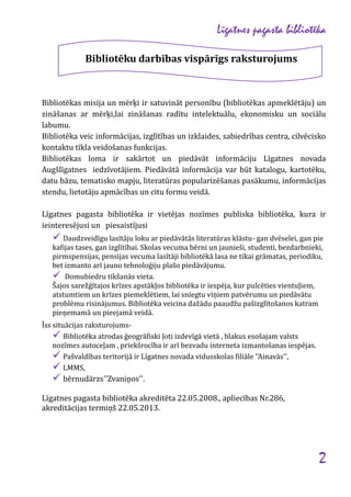 Līgatnes pagasta bibliotēka
Bibliotēku darbības vispārīgs raksturojums

Bibliotēkas misija un mērķi ir satuvināt personību (bibliotēkas apmeklētāju) un
zināšanas ar mērķi,lai zināšanas radītu intelektuālu, ekonomisku un sociālu
labumu.
Bibliotēka veic informācijas, izglītības un izklaides, sabiedrības centra, cilvēcisko
kontaktu tīkla veidošanas funkcijas.
Bibliotēkas loma ir sakārtot un piedāvāt informāciju Līgatnes novada
Augšlīgatnes iedzīvotājiem. Piedāvātā informācija var būt katalogu, kartotēku,
datu bāzu, tematisko mapju, literatūras popularizēšanas pasākumu, informācijas
stendu, lietotāju apmācības un citu formu veidā.
Līgatnes pagasta bibliotēka ir vietējas nozīmes publiska bibliotēka, kura ir
ieinteresējusi un piesaistījusi

 Daudzveidīgu lasītāju loku ar piedāvātās literatūras klāstu- gan dvēselei, gan pie
kafijas tases, gan izglītībai. Skolas vecuma bērni un jaunieši, studenti, bezdarbnieki,
pirmspensijas, pensijas vecuma lasītāji bibliotēkā lasa ne tikai grāmatas, periodiku,
bet izmanto arī jauno tehnoloģiju plašo piedāvājumu.
 Domubiedru tikšanās vieta.
Šajos sarežģītajos krīzes apstākļos bibliotēka ir iespēja, kur pulcēties vientuļiem,
atstumtiem un krīzes piemeklētiem, lai sniegtu viņiem patvērumu un piedāvātu
problēmu risinājumus. Bibliotēka veicina dažādu paaudžu pašizglītošanos katram
pieņemamā un pieejamā veidā.
Īss situācijas raksturojums Bibliotēka atrodas ģeogrāfiski ļoti izdevīgā vietā , blakus esošajam valsts
nozīmes autoceļam , priekšrocība ir arī bezvadu interneta izmantošanas iespējas.
 Pašvaldības teritorijā ir Līgatnes novada vidusskolas filiāle ''Ainavās'',
 LMMS,

 bērnudārzs''Zvaniņos''.

Līgatnes pagasta bibliotēka akreditēta 22.05.2008., apliecības Nr.286,
akreditācijas termiņš 22.05.2013.

2

 