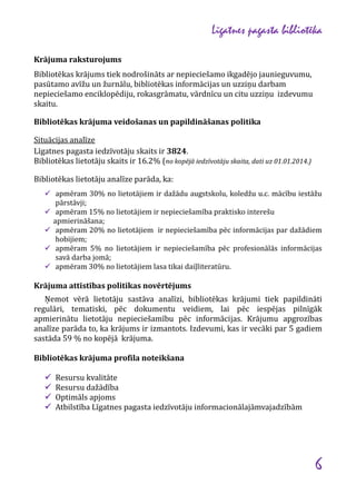 Līgatnes pagasta bibliotēka
Krājuma raksturojums
Bibliotēkas krājums tiek nodrošināts ar nepieciešamo ikgadējo jaunieguvumu,
pasūtamo avīžu un žurnālu, bibliotēkas informācijas un uzziņu darbam
nepieciešamo enciklopēdiju, rokasgrāmatu, vārdnīcu un citu uzziņu izdevumu
skaitu.
Bibliotēkas krājuma veidošanas un papildināšanas politika
Situācijas analīze
Līgatnes pagasta iedzīvotāju skaits ir 3824.
Bibliotēkas lietotāju skaits ir 16.2% (no kopējā iedzīvotāju skaita, dati uz 01.01.2014.)
Bibliotēkas lietotāju analīze parāda, ka:
 apmēram 30% no lietotājiem ir dažādu augstskolu, koledžu u.c. mācību iestāžu





pārstāvji;
apmēram 15% no lietotājiem ir nepieciešamība praktisko interešu
apmierināšana;
apmēram 20% no lietotājiem ir nepieciešamība pēc informācijas par dažādiem
hobijiem;
apmēram 5% no lietotājiem ir nepieciešamība pēc profesionālās informācijas
savā darba jomā;
apmēram 30% no lietotājiem lasa tikai daiļliteratūru.

Krājuma attīstības politikas novērtējums
Ņemot vērā lietotāju sastāva analīzi, bibliotēkas krājumi tiek papildināti
regulāri, tematiski, pēc dokumentu veidiem, lai pēc iespējas pilnīgāk
apmierinātu lietotāju nepieciešamību pēc informācijas. Krājumu apgrozības
analīze parāda to, ka krājums ir izmantots. Izdevumi, kas ir vecāki par 5 gadiem
sastāda 59 % no kopējā krājuma.
Bibliotēkas krājuma profila noteikšana





Resursu kvalitāte
Resursu dažādība
Optimāls apjoms
Atbilstība Līgatnes pagasta iedzīvotāju informacionālajāmvajadzībām

6

 