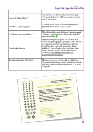 Līgatnes pagasta bibliotēka
''Iepazīsti! Mācies!Lieto!''

Videotēka ''Līgatnes pagasts''

''Uz Līgatni man brauciet līdz...''

Novadnieku datubāze

'Pirmā iepazīšanās ar bibliotēku''

interesentiem tiek demonstrētas interneta iespējas
rēķinu apmaksā,darba meklējumos,saziņas iespējas
caur skype, e-pastu
20 videokasetes, kurās ir dokumentēta Līgatnes
pagasta kultūras dzīve, sadzīve, cilvēki
Materiāli par tūrisma piedāvājumu Līgatnes pagastā,
''Iepazīsti Līgatnes novadu!'', Līgatnes novada TIC
kartē bibliotēkā ir i2
Iespējami pilnīgāk ir jāapzina tos cilvēkus, kuri
saistīti ar Līgatnes pagastu, galvenais ir viņa devums
savam pagastam. Datu bāze apkopo novadnieku
biogrāfijas, kuri dzīvojuši un dažādus darbus
strādājuši , kuriem kopēja bijusi dzimšanas vieta,
dzīve vai darbs Līgatnes pagastā. Bibliotēkā ir
izveidotas 32novadpētniecības mapes un
novadpētniecības kartotēka.
Māmiņas ar maziem bērniem nāk uz bibliotēku,
bērniņš iepazīst grāmatu pasauli, bibliotēkas mīkstās
rotaļlietas, grāmatiņas.Pirmā iepazīšanās! Lai nezūd
lasītprieks!

8

 