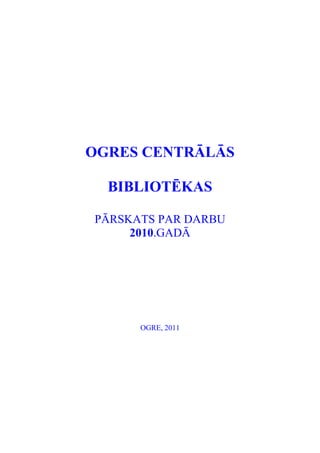 OGRES CENTRĀLĀS

  BIBLIOTĒKAS

PĀRSKATS PAR DARBU
     2010.GADĀ




      OGRE, 2011
 