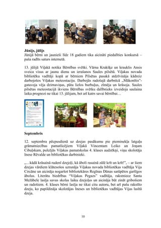 Jūnijs, jūlijs
Jūnijā bērni un jaunieši līdz 18 gadiem tika aicināti piedalīties konkursā –
paša radīts saturs internetā.
13. jūlijā Viļakā notika Bērnības svētki. Vārna Krakšķe un krauklis Ansis
sveica visus ar jaunu dienu un ierašanos Saules pilsētā. Viļakas novada
bibliotēku vadītāji kopā ar bērniem Pilsētas pasakā atdzīvināja kādreiz
darbojošos Viļakas meteostaciju. Darbojās radošajā darbnīcā ,,Mākonītis”gatavoja vēja dzirnaviņas, pūta lielos burbuļus, zīmēja un krāsoja. Saules
pilsētas meteostacijā ikviens Bērnības svētku dalībnieks izveidoja saulaina
laika prognozi ne tikai 13. jūlijam, bet arī katrs savai bērnībai…

Septembris
12. septembra pēcpusdienā uz dzejas pasākumu pie pieminekļa latgaļu
grāmatniecības pamatlicējiem Viļakā Vincentam Leiko un Joņam
Cibuļskam, pulcējās Viļakas pamatskolas 4. klases audzēkņi, viņu skolotāja
Inese Rēvalde un bibliotēkas darbinieki.
„…kādā krāsainā rudenī dzejoļi, kā āboli rasainā zālē krīt un krīt!”, – ar šiem
dzejas vārdiem klātesošos uzrunāja Viļakas novada bibliotēkas vadītāja Vija
Circāne un aicināja nogaršot bibliotekāres Regīnas Dūnas sarūpētos garšīgos
ābolus. Literātu biedrības “Viļakas Pegazs” vadītāja, rakstniece Santa
Mežābele lasīja savus skolas laiku dzejoļus un aicināja būt zināt gribošiem
un radošiem. 4. klases bērni lasīja ne tikai citu autoru, bet arī pašu rakstīto
dzeju, ko papildināja skolotājas Ineses un bibliotēkas vadītājas Vijas lasītā
dzeja.

10

 