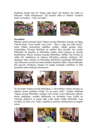 Pasākuma beigās tapa arī “Saules apļa dzeja” jeb dzejolis, kas radās no
klātesošo “vārdu ziedojumiem”. Šis dzejolis sākās ar vārdiem “saulainā
dzejā” un beidzās – “mēs visi kopā!”.

Novembris
Mārtiņa mēneša pirmajā dienā Viļakas novada bibliotēkā ciemojās un Ojāra
Vācieša dzeju „Varat raudāt, varat smiet – Man ir zirgs, kas naktī dzied!”
lasīja Viļakas pirmsskolas izglītības iestādes vidējās grupiņa bērni.
Audzinātājas Teresijas Brokānes un auklītes Ilzes pavadīti viņi ieradās
bibliotēkā, lai iepazītos ar bibliotēkas telpām, bērnu grāmatu un žurnālu
piedāvājumu. Mazos ciemiņus uzrunāja bibliotēkas vadītāja Vija Circāne un
vēlēja būt zinātkāriem un čakliem bibliotēkas grāmatu lasītājiem. Pēc
abpusējas mazo ciemiņu un bibliotēkas darbinieku iepazīšanās bibliotekāre
Aija klātesošos aizveda novembra jubilāra dzejnieka Ojāra Vācieša daiļrades
tēlu pasaulē. Pasākuma izskaņā visi kopīgi noskatījās multfilmu ar dižā
dzejnieka radīto notikumu elementiem.

20. novembrī Viļakas novada bibliotēkas 2. stāvā atklāja Viļakas mūzikas un
mākslas skolas audzēkņu izstādi “Es un mans Laiks”. Izstādes atklāšanā
Viļakas novada bibliotēkas vadītāja Vija Circāne sveica klātesošos mākslas
skolas audzēkņus, izstādes dalībniekus un skolotājas Lanu Ceplīti un
Viktoriju Zaharovu ar pirmo šāda veida darbu izstādi bibliotēkā. Viņa
novēlēja, lai katrs savu “laiku” piepilda ar jauniem meklējumiem un bagātu
saturu.

11

 