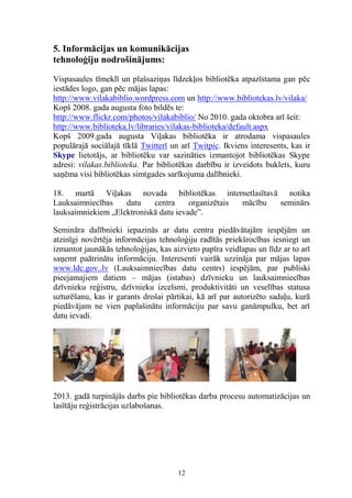 5. Informācijas un komunikācijas
tehnoloģiju nodrošinājums:
Vispasaules tīmeklī un plašsaziņas līdzekļos bibliotēka atpazīstama gan pēc
iestādes logo, gan pēc mājas lapas:
http://www.vilakabiblio.wordpress.com un http://www.bibliotekas.lv/vilaka/
Kopš 2008. gada augusta foto bildēs te:
http://www.flickr.com/photos/vilakabiblio/ No 2010. gada oktobra arī šeit:
http://www.biblioteka.lv/libraries/vilakas-biblioteka/default.aspx
Kopš 2009.gada augusta Viļakas bibliotēka ir atrodama vispasaules
populārajā sociālajā tīklā Twitterī un arī Twitpic. Ikviens interesents, kas ir
Skype lietotājs, ar bibliotēku var sazināties izmantojot bibliotēkas Skype
adresi: vilakas.biblioteka. Par bibliotēkas darbību ir izveidots buklets, kuru
saņēma visi bibliotēkas simtgades sarīkojuma dalībnieki.
18. martā Viļakas novada bibliotēkas internetlasītavā notika
Lauksaimniecības
datu
centra
organizētais
mācību
seminārs
lauksaimniekiem „Elektroniskā datu ievade”.
Semināra dalībnieki iepazinās ar datu centra piedāvātajām iespējām un
atzinīgi novērtēja informācijas tehnoloģiju radītās priekšrocības iesniegt un
izmantot jaunākās tehnoloģijas, kas aizvieto papīra veidlapas un līdz ar to arī
saņemt paātrinātu informāciju. Interesenti vairāk uzzināja par mājas lapas
www.ldc.gov..lv (Lauksaimniecības datu centrs) iespējām, par publiski
pieejamajiem datiem – mājas (istabas) dzīvnieku un lauksaimniecības
dzīvnieku reģistru, dzīvnieku izcelsmi, produktivitāti un veselības statusa
uzturēšanu, kas ir garants drošai pārtikai, kā arī par autorizēto sadaļu, kurā
piedāvājam ne vien paplašinātu informāciju par savu ganāmpulku, bet arī
datu ievadi.

2013. gadā turpinājās darbs pie bibliotēkas darba procesu automatizācijas un
lasītāju reģistrācijas uzlabošanas.

12

 