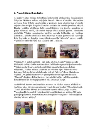 6. Novadpētniecības darbs
1. martā Viļakas novada bibliotēkas Izstāžu zālē atklāja mūsu novadniekam
Miķelim Bukšam veltītu ceļojošo izstādi. Balvu Centrālās bibliotēkas
direktore Ruta Cibule iepazīstināja ar projektu, kura ietvaros tika izveidota
ceļojoša izstāde par Latgales kultūras vēstures un valodas pētnieku Miķeli
Bukšu. Izstādes atklāšanas laikā apmeklētājiem bija iespēja iepazīties ar
plašo materiālu klāstu, kas ataino Miķeļa Bukša dzīves gājumu. Pasākumā
piedalījās Viļakas pamatskolas skolēni, novada bibliotēku un kultūras
darbinieki. Izstādes atklāšanas laikā muzicēja Viduču pamatskolas skolotāja
Inita Raginska un dziedāja etnogrāfiskā ansambļa “Abrenīte” sievas. Izstāde
Viļakas novada bibliotēkā bija skatāma līdz 1. maijam.

Viļakai 2013. gads bija īpašs – 720 gadu jubileja. Martā Viļakas novada
bibliotēka aicināja čaklās rokdarbnieces, bibliotēku apmeklētājus iesaistīties
Viļakas musturdeķa veidošanā, ieadot tajā savas labās domas, krāsas,
vēlējumus, Viļakas novada krāšņumu un senatnes elpu. Pirmie atsaucās
kaimiņu, Balvu pilsētas rokdarbnieču pulciņš “Mežģis”, kuru dāvinājumu
Viļakai 720. gadadienā nodeva Viļakas pirmsskolas izglītības iestādes
“Namiņš” direktore Lilita Šnepere. Novada bibliotēku vadītājas apzināja
rokdarbnieces un aicināja piedalīties šajā unikālajā akcijā.
Astoņdesmit astoņas rokdarbnieces atsaucās uz Viļakas novada bibliotēkas
vadītājas Vijas Circānes aicinājumu veidot dāvanu Viļakai 720 gadu jubilejā.
Tā soli pa solītim, darbiņš pie darbiņa un vasaras viducī, jūlija sākumā,
Valentīnas Bečas vadībā visi rokdarbi tika salikti kopā un Viļakas 720 gadu
jubilejas pasākumu priekšvakarā piedzima jauns veidojums – musturdeķis ar
vārdiņu Vienoti Viļakai!

13

 