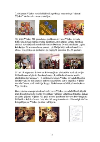 7. novembrī Viļakas novada bibliotēkā godināja musturdeķa “Vienoti
Viļakai” rokdarbnieces un veidotājus.

30. jūlijā Viļakas 720 gadadienas pasākumu ietvaros Viļakas novada
bibliotēkā notika pirmais svētku pasākums. Bibliotēkas Izstāžu zālē tika
atklātas novadpētnieku un kolekcionāru Dzintara Dvinska un Ivara Logina
kolekcijas. Dzintars un Ivars apskatei piedāvāja Viļakas kultūras dzīves
afišas, fotogrāfijas un pastkartes no pagājušā gadsimta 20.-30. gadiem.

18. un 19. septembrī Balvos un Balvu reģiona bibliotēkās notika Latvijas
bibliotēku novadpētniecības konference „Lokālās kultūras nacionālās
identitātes stiprināšanai”. 18. septembra vakarā Viļakas novada bibliotēkā
ieradās viena no konferences dalībnieku grupām, kur to sagaidīja Viļakas
novada Domes priekšsēdētājs Sergejs Maksimovs un bibliotēkas direktore
Vija Circāne.
Gatavojoties novadpētniecības konferencei Viļakas novada bibliotēkā īpaši
plaši tika atspoguļots bijušās bibliotēkas vadītājas Valentīnas Strupkas dzīves
un darba gājums. Viļakas 720 gadu atceres pasākumu ietvaros Balvu reģiona
bibliotēkas kultūrvēstures datu bāzei tika sagatavoti materiāli un digitalizētas
fotogrāfijas par Viļakas pilsētas vadītājiem.

14

 