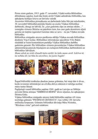 Pirms simts gadiem, 1913. gada 17. novembrī, Viļakā notika Bibliotēkas
dibināšanas sapulce, kurā tika lemts atvērt Viļakā sabiedrisko bibliotēku, kas
apkalpotu lasītājus krievu un latviešu valodā.
Atceroties bibliotēkas pirmsākumu un darbošanās laiku līdz pat mūsdienām,
30. novembrī bibliotēkā pulcējās bijušie un esošie Viļakas bibliotēkas
darbinieki, draugi un labvēļi, lai „caur gadsimtu elpu un atmiņu takām…”
izstaigātu vēstures līkločus un pateiktos tiem, kas caur gadu desmitiem sējuši
gaismu un turpina izgaismot Gaismas taku uz savu – nu jau Viļakas novada
bibliotēku.
Bibliotēkas simtgades atceres pasākumu atklāja Viļakas novada bibliotēkas
direktore Vija Circāne. Bibliotēkas informācijas speciālists Vilis Bukšs
slaidrādē ar īsiem komentāriem parādīja Viļakas bibliotēkas darbību
gadsimta garumā. Pēc bibliotēkas vēstures prezentācijas Viļakas bibliotēkas
administrācija pateicās bijušajiem un esošajiem bibliotēkas darbiniekiem un
bibliotēkas labvēļiem.
Mums atliek no sirds izbaudīt katru mirkli, ko laiks mums atvēl. Izdzīvot tā,
lai nebūtu žēl, lai būtu ko atcerēties, lai justos bagāti!

Šogad bibliotēkā ienākušas daudzas jaunas grāmatas, bet starp tām ir divas,
kurās ievietotai informācijai un cilvēku dzīves stāstiem ir milzīga nozīme
mūsu tautas liktenī.
Pagājušajā vasarā bibliotēka saņēma 1941. gadā no Latvijas uz Sibīriju
aizvesto bērnu atmiņas “SIBĪRIJAS BĒRNI” divos sējumos, ko apkopojusi
Dzintra Geka.
Viļakas bibliotēkas simtgades atceres laikā bibliotēka saņēma vēl vienu
nozīmīgu grāmatu “PIEMIŅAS GRĀMATA”, kas veltīta 130. latviešu
strēlnieku korpusam. Grāmatu bibliotēkai dāvināja Māra Nizinska,
“Rēzeknes vēstu” galvenā redaktore.

15

 