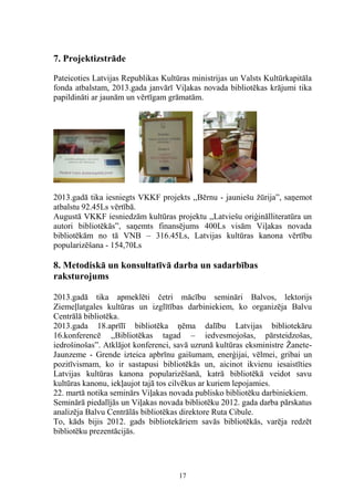 7. Projektizstrāde
Pateicoties Latvijas Republikas Kultūras ministrijas un Valsts Kultūrkapitāla
fonda atbalstam, 2013.gada janvārī Viļakas novada bibliotēkas krājumi tika
papildināti ar jaunām un vērtīgam grāmatām.

2013.gadā tika iesniegts VKKF projekts ,,Bērnu - jauniešu žūrija”, saņemot
atbalstu 92.45Ls vērtībā.
Augustā VKKF iesniedzām kultūras projektu ,,Latviešu oriģinālliteratūra un
autori bibliotēkās”, saņemts finansējums 400Ls visām Viļakas novada
bibliotēkām no tā VNB – 316.45Ls, Latvijas kultūras kanona vērtību
popularizēšana - 154,70Ls

8. Metodiskā un konsultatīvā darba un sadarbības
raksturojums
2013.gadā tika apmeklēti četri mācību semināri Balvos, lektorijs
Ziemeļlatgales kultūras un izglītības darbiniekiem, ko organizēja Balvu
Centrālā bibliotēka.
2013.gada 18.aprīlī bibliotēka ņēma dalību Latvijas bibliotekāru
16.konferencē ,,Bibliotēkas tagad – iedvesmojošas, pārsteidzošas,
iedrošinošas”. Atklājot konferenci, savā uzrunā kultūras eksministre ŽaneteJaunzeme - Grende izteica apbrīnu gaišumam, enerģijai, vēlmei, gribai un
pozitīvismam, ko ir sastapusi bibliotēkās un, aicinot ikvienu iesaistīties
Latvijas kultūras kanona popularizēšanā, katrā bibliotēkā veidot savu
kultūras kanonu, iekļaujot tajā tos cilvēkus ar kuriem lepojamies.
22. martā notika seminārs Viļakas novada publisko bibliotēku darbiniekiem.
Seminārā piedalījās un Viļakas novada bibliotēku 2012. gada darba pārskatus
analizēja Balvu Centrālās bibliotēkas direktore Ruta Cibule.
To, kāds bijis 2012. gads bibliotekāriem savās bibliotēkās, varēja redzēt
bibliotēku prezentācijās.

17

 