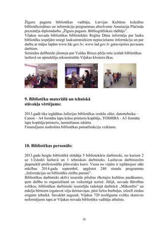 Žīguru pagasta bibliotēkas vadītāja, Latvijas Kultūras koledžas
bibliotēkzinātnes un informāciju programmas absolvente Anastasija Plačinda
prezentēja diplomdarbu „Žīguru pagasts. Bibliogrāfiskais rādītājs”.
Viļakas novada bibliotēkas bibliotekāre Regīna Dūna informēja par lauku
bibliotēku iespējām sniegt lauksaimniekiem nepieciešamo informāciju un par
darbu ar mājas lapām www.ldc.gov.lv; www.lad.gov.lv gatavojoties pavasara
darbiem.
Semināra dalībnieki jūsmoja par Valdas Brices pērļu rotu izstādi bibliotēkas
lasītavā un apmeklēja rekonstruētās Viļakas klostera ēkas.

9. Bibliotēku materiālā un tehniskā
stāvokļa vērtējums:
2013.gadā tika iegādātas žalūzijas bibliotēkas izstāžu zālei, datortehnika –
Canon – A4 formāta lapu krāsu printeris/kopētājs, TOSHIBA - A3 formāta
lapu kopētājs/printeris, laminēšanas iekārta.
Finansējums nodrošina bibliotēkas pamatfunkciju veikšanu.

10. Bibliotēkas personāls:
2013.gada beigās bibliotēkā strādāja 5 bibliotekārie darbinieki, no kuriem 2
uz 1/2slodzi lasītavā un 1 tehniskais darbinieks. Lasītavas darbiniecēm
jāapmeklē profesionālās pilnveides kursi. Viena no viņām ir ieplānojusi sākt
mācības 2014.gada septembrī, apgūstot 240 stundu programmu
,,Informācijas un bibliotēku zinību pamati”.
Bibliotēkas darbinieki aktīvi iesaistās pilsētas rīkotajos kultūras pasākumos,
ņem dalību to organizēšanā un veiksmīgā norisē. Jūlijā, novada Bērnības
svētkos, bibliotēkas darbinieki iesaistījās radošajā darbnīcā ,,Mākonītis” un
mācīja bērniem izgatavot vēja dzirnaviņas, pūst lielos burbuļus, izlocīt ziedus
origami tehnikā. Savukārt augustā, Viļakas 720 noslēguma svētku skatuves
noformējums tapa ar Viļakas novada bibliotēku vadītāju atbalstu.

18

 