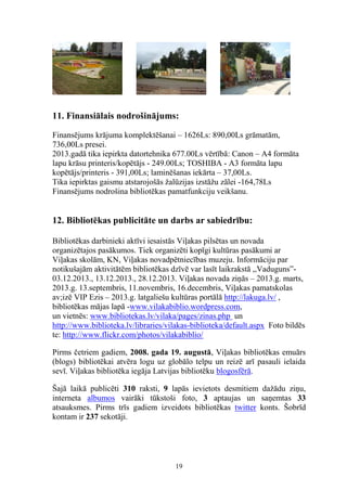 11. Finansiālais nodrošinājums:
Finansējums krājuma komplektēšanai – 1626Ls: 890,00Ls grāmatām,
736,00Ls presei.
2013.gadā tika iepirkta datortehnika 677.00Ls vērtībā: Canon – A4 formāta
lapu krāsu printeris/kopētājs - 249.00Ls; TOSHIBA - A3 formāta lapu
kopētājs/printeris - 391,00Ls; laminēšanas iekārta – 37,00Ls.
Tika iepirktas gaismu atstarojošās žalūzijas izstāžu zālei -164,78Ls
Finansējums nodrošina bibliotēkas pamatfunkciju veikšanu.

12. Bibliotēkas publicitāte un darbs ar sabiedrību:
Bibliotēkas darbinieki aktīvi iesaistās Viļakas pilsētas un novada
organizētajos pasākumos. Tiek organizēti kopīgi kultūras pasākumi ar
Viļakas skolām, KN, Viļakas novadpētniecības muzeju. Informāciju par
notikušajām aktivitātēm bibliotēkas dzīvē var lasīt laikrakstā ,,Vaduguns”03.12.2013., 13.12.2013., 28.12.2013. Viļakas novada ziņās – 2013.g. marts,
2013.g. 13.septembris, 11.novembris, 16.decembris, Viļakas pamatskolas
av;izē VIP Ezis – 2013.g. latgaliešu kultūras portālā http://lakuga.lv/ ,
bibliotēkas mājas lapā -www.vilakabiblio.wordpress.com,
un vietnēs: www.bibliotekas.lv/vilaka/pages/zinas.php un
http://www.biblioteka.lv/libraries/vilakas-biblioteka/default.aspx Foto bildēs
te: http://www.flickr.com/photos/vilakabiblio/
Pirms četriem gadiem, 2008. gada 19. augustā, Viļakas bibliotēkas emuārs
(blogs) bibliotēkai atvēra logu uz globālo telpu un reizē arī pasauli ielaida
sevī. Viļakas bibliotēka iegāja Latvijas bibliotēku blogosfērā.
Šajā laikā publicēti 310 raksti, 9 lapās ievietots desmitiem dažādu ziņu,
interneta albumos vairāki tūkstoši foto, 3 aptaujas un saņemtas 33
atsauksmes. Pirms trīs gadiem izveidots bibliotēkas twitter konts. Šobrīd
kontam ir 237 sekotāji.

19

 