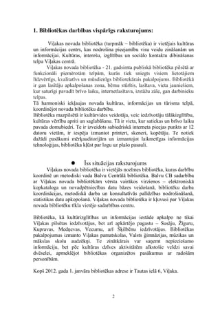 1. Bibliotēkas darbības vispārīgs raksturojums:
Viļakas novada bibliotēka (turpmāk – bibliotēka) ir vietējais kultūras
un informācijas centrs, kas nodrošina pieejamību visu veidu zināšanām un
informācijai. Kultūras, interešu, izglītības un sociālo kontaktu dibināšanas
telpa Viļakas centrā.
Viļakas novada bibliotēka - 21. gadsimta publiskā bibliotēka pilsētā ar
funkcionāli piemērotām telpām, kurās tiek sniegts visiem lietotājiem
līdzvērtīgs, kvalitatīvs un mūsdienīgs bibliotekārais pakalpojums. Bibliotēkā
ir gan lasītāju apkalpošanas zona, bērnu stūrītis, lasītava, vieta jauniešiem,
kur saturīgi pavadīt brīvo laiku, internetlasītava, izstāžu zāle, gan darbinieku
telpas.
Tā harmoniski iekļaujas novada kultūras, informācijas un tūrisma telpā,
koordinējot novada bibliotēku darbību.
Bibliotēka mazpilsētā ir kultūrvides veidotāja, veic iedzīvotāju tālākizglītību,
kultūras vērtību apriti un saglabāšanu. Tā ir vieta, kur satiekas un brīvo laiku
pavada domubiedri. Te ir izveidots sabiedriskā interneta pieejas punkts ar 12
datoru vietām, ir iespēja izmantot printeri, skeneri, kopētāju. Te notiek
dažādi pasākumi mērķauditorijām un izmantojot laikmetīgas informācijas
tehnoloģijas, bibliotēka kļūst par logu uz plašo pasauli.



Īss situācijas raksturojums

Viļakas novada bibliotēka ir vietējās nozīmes bibliotēka, kuras darbību
koordinē un metodiski vada Balvu Centrālā bibliotēka. Balvu CB sadarbība
ar Viļakas novada bibliotēkām vērsta vairākos virzienos – elektroniskā
kopkataloga un novadpētniecības datu bāzes veidošanā, bibliotēku darba
koordinācijas, metodiskā darba un konsultatīvās palīdzības nodrošināšanā,
statistikas datu apkopošanā. Viļakas novada bibliotēka ir kļuvusi par Viļakas
novada bibliotēku tīkla vietējo sadarbības centru.
Bibliotēka, kā kultūrizglītības un informācijas iestāde apkalpo ne tikai
Viļakas pilsētas iedzīvotājus, bet arī apkārtējo pagastu – Susāju, Žīguru,
Kupravas, Medņevas, Vecumu, arī Šķilbēnu iedzīvotājus. Bibliotēkas
pakalpojumus izmanto Viļakas pamatskolas, Valsts ģimnāzijas, mūzikas un
mākslas skolu audzēkņi. Te zinātkārais var saņemt nepieciešamo
informāciju, bet pēc kultūras dzīves aktivitātēm alkstošie veldzi savai
dvēselei, apmeklējot bibliotēkas organizētos pasākumus ar radošām
personībām.
Kopš 2012. gada 1. janvāra bibliotēkas adrese ir Tautas ielā 6, Viļaka.

2

 