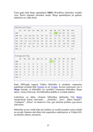 Četru gadu laikā blogu apmeklējuši 54822 (WordPress Statistika) virtuālie
viesi. Šoreiz ieskatam statistikas skaitļi. Bloga apmeklējums pa gadiem,
mēnešiem un vidēji dienā.

Kopš 2009.gada augusta Viļakas bibliotēka ir atrodama vispasaules
populārajā sociālajā tīklā Twitterī un arī Twitpic. Ikviens interesents, kas ir
Skype lietotājs, ar bibliotēku var sazināties izmantojot bibliotēkas Skype
adresi: vilakas.biblioteka. Par bibliotēkas darbību ir izveidots buklets.
Laikazīmes un dabas vērojumi bibliotēkas darbinieka Viļa Bukša
interpretācijā lasāmi izdevumos – „Zintnieks”, „Ieva”, „Dārza Pasaule”,
„Vaduguns”, „Diena” un daudzviet citur, gan interneta portālos, gan preses
izdevumos.
Bibliotēka arvien vairāk kļūst par kultūras un sociālo kontaktu centru pilsētā
un novadā. Daudzas aktivitātes tiek organizētas sadarbojoties ar Viļakas KN,
nevalstisko sektoru, muzejiem.

20

 