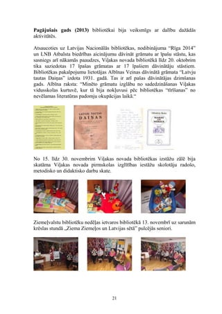 Pagājušais gads (2013) bibliotēkai bija veiksmīgs ar dalību dažādās
aktivitātēs.
Atsaucoties uz Latvijas Nacionālās bibliotēkas, nodibinājuma “Rīga 2014”
un LNB Atbalsta biedrības aicinājumu dāvināt grāmatu ar īpašu stāstu, kas
sasniegs arī nākamās paaudzes, Viļakas novada bibliotēkā līdz 20. oktobrim
tika saziedotas 17 īpašas grāmatas ar 17 īpašiem dāvinātāju stāstiem.
Bibliotēkas pakalpojumu lietotājas Albīnas Veinas dāvinātā grāmata “Latvju
tautas Daiņas” izdota 1931. gadā. Tas ir arī pašas dāvinātājas dzimšanas
gads. Albīna raksta: “Minēto grāmatu izglābu no sadedzināšanas Viļakas
vidusskolas kurtuvē, kur tā bija nokļuvusi pēc bibliotēkas “tīrīšanas” no
nevēlamas literatūras padomju okupācijas laikā.“

No 15. līdz 30. novembrim Viļakas novada bibliotēkas izstāžu zālē bija
skatāma Viļakas novada pirmskolas izglītības iestāžu skolotāju radošo,
metodisko un didaktisko darbu skate.

Ziemeļvalstu bibliotēku nedēļas ietvaros bibliotēkā 13. novembrī uz sarunām
krēslas stundā „Ziema Ziemeļos un Latvijas sētā” pulcējās seniori.

21

 