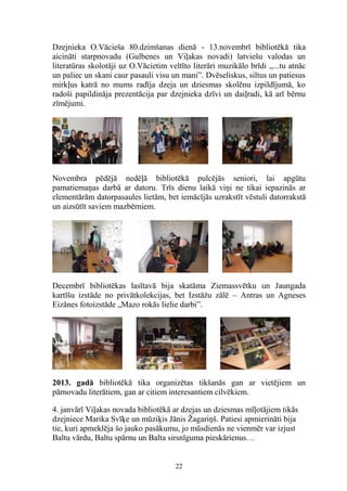 Dzejnieka O.Vācieša 80.dzimšanas dienā - 13.novembrī bibliotēkā tika
aicināti starpnovadu (Gulbenes un Viļakas novadi) latviešu valodas un
literatūras skolotāji uz O.Vācietim veltīto literāri muzikālo brīdi ,,...tu atnāc
un paliec un skani caur pasauli visu un mani”. Dvēseliskus, siltus un patiesus
mirkļus katrā no mums radīja dzeja un dziesmas skolēnu izpildījumā, ko
radoši papildināja prezentācija par dzejnieka dzīvi un daiļradi, kā arī bērnu
zīmējumi.

Novembra pēdējā nedēļā bibliotēkā pulcējās seniori, lai apgūtu
pamatiemaņas darbā ar datoru. Trīs dienu laikā viņi ne tikai iepazinās ar
elementārām datorpasaules lietām, bet iemācījās uzrakstīt vēstuli datorrakstā
un aizsūtīt saviem mazbērniem.

Decembrī bibliotēkas lasītavā bija skatāma Ziemassvētku un Jaungada
kartīšu izstāde no privātkolekcijas, bet Izstāžu zālē – Antras un Agneses
Eizānes fotoizstāde „Mazo rokās lielie darbi”.

2013. gadā bibliotēkā tika organizētas tikšanās gan ar vietējiem un
pārnovadu literātiem, gan ar citiem interesantiem cilvēkiem.
4. janvārī Viļakas novada bibliotēkā ar dzejas un dziesmas mīļotājiem tikās
dzejniece Marika Svīķe un mūziķis Jānis Žagariņš. Patiesi apmierināti bija
tie, kuri apmeklēja šo jauko pasākumu, jo mūsdienās ne vienmēr var izjust
Baltu vārdu, Baltu spārnu un Balta sirsnīguma pieskārienus…

22

 