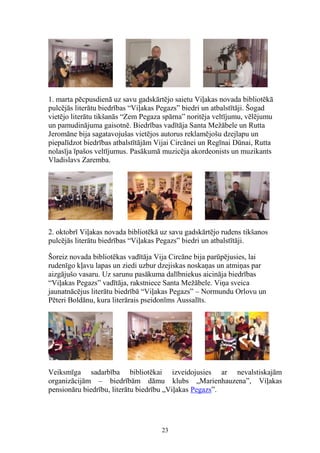 1. marta pēcpusdienā uz savu gadskārtējo saietu Viļakas novada bibliotēkā
pulcējās literātu biedrības “Viļakas Pegazs” biedri un atbalstītāji. Šogad
vietējo literātu tikšanās “Zem Pegaza spārna” noritēja veltījumu, vēlējumu
un pamudinājuma gaisotnē. Biedrības vadītāja Santa Mežābele un Rutta
Jeromāne bija sagatavojušas vietējos autorus reklamējošu dzejlapu un
piepalīdzot biedrības atbalstītājām Vijai Circānei un Regīnai Dūnai, Rutta
nolasīja īpašos veltījumus. Pasākumā muzicēja akordeonists un muzikants
Vladislavs Zaremba.

2. oktobrī Viļakas novada bibliotēkā uz savu gadskārtējo rudens tikšanos
pulcējās literātu biedrības “Viļakas Pegazs” biedri un atbalstītāji.
Šoreiz novada bibliotēkas vadītāja Vija Circāne bija parūpējusies, lai
rudenīgo kļavu lapas un ziedi uzbur dzejiskas noskaņas un atmiņas par
aizgājušo vasaru. Uz sarunu pasākuma dalībniekus aicināja biedrības
“Viļakas Pegazs” vadītāja, rakstniece Santa Mežābele. Viņa sveica
jaunatnācējus literātu biedrībā “Viļakas Pegazs” – Normundu Orlovu un
Pēteri Boldānu, kura literārais pseidonīms Aussalīts.

Veiksmīga sadarbība bibliotēkai izveidojusies ar nevalstiskajām
organizācijām – biedrībām dāmu klubs „Marienhauzena”, Viļakas
pensionāru biedrību, literātu biedrību „Viļakas Pegazs”.

23

 