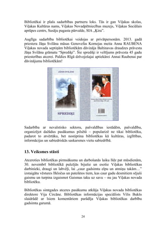 Bibliotēkai ir plašs sadarbības partneru loks. Tās ir gan Viļakas skolas,
Viļakas Kultūras nams, Viļakas Novadpētniecības muzejs, Viļakas Sociālais
aprūpes centrs, Susāju pagasta pārvalde, SIA „Ķira”.
Auglīga sadarbība bibliotēkai veidojas ar privātpersonām. 2013. gadā
priestera Jāņa Svilāna māsas Genovefas Kornejas meita Anna RAUBENA
Viļakas novada septiņām bibliotēkām dāvināja Baltinavas draudzes prāvesta
Jāņa Svilāna grāmatu “Sprediķi”. Šie sprediķi ir veltījums prāvesta 45 gadu
priesterības atcerei. Paldies Rīgā dzīvojošajai aptiekārei Annai Raubenai par
dāvinājumu bibliotēkām!

Sadarbība ar nevalstisko sektoru, pašvaldības iestādēm, pašvaldību,
organizējot dažādus pasākumus pilsētā – popularizē ne tikai bibliotēku,
padarot to atvērtāku, bet nostiprina bibliotēkas kā kultūras, izglītības,
informācijas un sabiedriskās saskarsmes vietu sabiedrībā.

13. Veiksmes stāsti
Atceroties bibliotēkas pirmsākumu un darbošanās laiku līdz pat mūsdienām,
30. novembrī bibliotēkā pulcējās bijušie un esošie Viļakas bibliotēkas
darbinieki, draugi un labvēļi, lai „caur gadsimtu elpu un atmiņu takām…”
izstaigātu vēstures līkločus un pateiktos tiem, kas caur gadu desmitiem sējuši
gaismu un turpina izgaismot Gaismas taku uz savu – nu jau Viļakas novada
bibliotēku.
Bibliotēkas simtgades atceres pasākumu atklāja Viļakas novada bibliotēkas
direktore Vija Circāne. Bibliotēkas informācijas speciālists Vilis Bukšs
slaidrādē ar īsiem komentāriem parādīja Viļakas bibliotēkas darbību
gadsimta garumā.

24

 