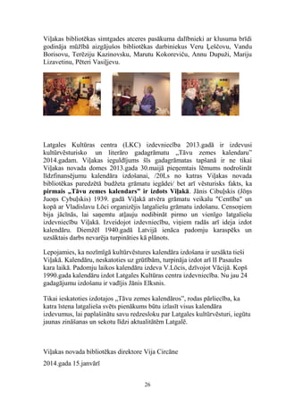 Viļakas bibliotēkas simtgades atceres pasākuma dalībnieki ar klusuma brīdi
godināja mūžībā aizgājušos bibliotēkas darbiniekus Veru Ļeščovu, Vandu
Borisovu, Terēziju Kazinovsku, Marutu Kokoreviču, Annu Dupuži, Mariju
Lizavetinu, Pēteri Vasiļjevu.

Latgales Kultūras centra (LKC) izdevniecība 2013.gadā ir izdevusi
kultūrvēsturisko un literāro gadagrāmatu „Tāvu zemes kalendaru”
2014.gadam. Viļakas ieguldījums šīs gadagrāmatas tapšanā ir ne tikai
Viļakas novada domes 2013.gada 30.maijā pieņemtais lēmums nodrošināt
līdzfinansējumu kalendāra izdošanai, /20Ls no katras Viļakas novada
bibliotēkas paredzētā budžeta grāmatu iegādei/ bet arī vēsturisks fakts, ka
pirmais „Tāvu zemes kalendars” ir izdots Viļakā. Jānis Cibuļskis (Jōņs
Juoņs Cybuļskis) 1939. gadā Viļakā atvēra grāmatu veikalu "Centība" un
kopā ar Vladislavu Lōci organizējis latgaliešu grāmatu izdošanu. Censoņiem
bija jācīnās, lai saņemtu atļauju nodibināt pirmo un vienīgo latgaliešu
izdevniecību Viļakā. Izveidojot izdevniecību, viņiem radās arī ideja izdot
kalendāru. Diemžēl 1940.gadā Latvijā ienāca padomju karaspēks un
uzsāktais darbs nevarēja turpināties kā plānots.
Lepojamies, ka nozīmīgā kultūrvēstures kalendāra izdošana ir uzsākta tieši
Viļakā. Kalendāru, neskatoties uz grūtībām, turpināja izdot arī II Pasaules
kara laikā. Padomju laikos kalendāru izdeva V.Lōcis, dzīvojot Vācijā. Kopš
1990.gada kalendāru izdot Latgales Kultūras centra izdevniecība. Nu jau 24
gadagājumu izdošanu ir vadījis Jānis Elksnis.
Tikai ieskatoties izdotajos „Tāvu zemes kalendāros”, rodas pārliecība, ka
katra īstena latgalieša svēts pienākums būtu izlasīt visus kalendāra
izdevumus, lai paplašinātu savu redzesloku par Latgales kultūrvēsturi, iegūtu
jaunas zināšanas un sekotu līdzi aktualitātēm Latgalē.

Viļakas novada bibliotēkas direktore Vija Circāne
2014.gada 15.janvārī
26

 