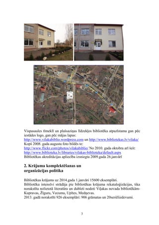 Vispasaules tīmeklī un plašsaziņas līdzekļos bibliotēka atpazīstama gan pēc
iestādes logo, gan pēc mājas lapas:
http://www.vilakabiblio.wordpress.com un http://www.bibliotekas.lv/vilaka/
Kopš 2008. gada augusta foto bildēs te:
http://www.flickr.com/photos/vilakabiblio/ No 2010. gada oktobra arī šeit:
http://www.biblioteka.lv/libraries/vilakas-biblioteka/default.aspx
Bibliotēkas akreditācijas apliecība izsniegta 2009.gada 26.janvārī

2. Krājuma komplektēšanas un
organizācijas politika
Bibliotēkas krājums uz 2014.gada 1.janvāri 15600 eksemplāri.
Bibliotēka intensīvi strādāja pie bibliotēkas krājuma rekataloģizācijas, tika
norakstīta nolietotā literatūra un dubleti nodoti Viļakas novada bibliotēkāmKupravas, Žīguru, Vecumu, Upītes, Medņevas.
2013. gadā norakstīti 926 eksemplāri: 906 grāmatas un 20seriēlizdevumi.

3

 