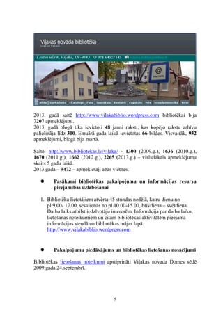 2013. gadā saitē http://www.vilakabiblio.wordpress.com bibliotēkai bija
7207 apmeklējumi.
2013. gadā blogā tika ievietoti 48 jauni raksti, kas kopējo rakstu arhīvu
palielināja līdz 310. Emuārā gada laikā ievietotas 66 bildes. Visvairāk, 932
apmeklējumi, blogā bija martā.
Saitē: http://www.bibliotekas.lv/vilaka/ - 1300 (2009.g.), 1636 (2010.g.),
1670 (2011.g.), 1662 (2012.g.), 2265 (2013.g.) – vislielākais apmeklējumu
skaits 5 gadu laikā.
2013.gadā – 9472 – apmeklētāji abās vietnēs.


Pasākumi bibliotēkas pakalpojumu un informācijas resursu
pieejamības uzlabošanai

1. Bibliotēka lietotājiem atvērta 45 stundas nedēļā, katru dienu no
pl.9.00- 17.00, sestdienās no pl.10.00-15.00, brīvdiena – svētdiena.
Darba laiks atbilst iedzīvotāju interesēm. Informācija par darba laiku,
lietošanas noteikumiem un citām bibliotēkas aktivitātēm pieejama
informācijas stendā un bibliotēkas mājas lapā:
http://www.vilakabiblio.wordpress.com



Pakalpojumu piedāvājums un bibliotēkas lietošanas nosacījumi

Bibliotēkas lietošanas noteikumi apstiprināti Viļakas novada Domes sēdē
2009.gada 24.septembrī.

5

 