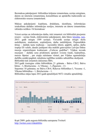 Bezmaksas pakalpojumi: bibliotēkas krājuma izmantošana, uzziņu sniegšana,
datoru un interneta izmantošana, konsultēšana un apmācība tradicionālo un
elektronisko resursu izmantošanā.
Maksas pakalpojumi: kopēšana, drukāšana, skenēšana, informācijas
ierakstīšana dažādos informācijas nesējos, interneta un datoru izmantošana
izklaides nolūkos /1h bezmaksas/
Veicot uzziņu un informācijas darbu, tiek izmantoti visi bibliotēkā pieejamie
resursi – uzziņu fonds, elektroniskie pakalpojumi, datu bāzes letonika, nais.
2013. gadā sniegta 1509 uzziņas. Visvairāk uzziņu sniegts skolu
audzēkņiem, studentiem, uzņēmējiem, darba meklētājiem. Pieprasītākās
tēmas – dažādu tautu tradīcijas – nacionālie ēdieni, apģērbi, spēles, darba
iespēja ES valstīs, daudzi jautājumi tika meklēti gatavojoties Latvijas Dabas
muzeja organizētajam konkursam ,,Cielavas gudrības”, Viļakas novada
muzejam – dažādu senu priekšmetu apraksti /sviesta trauki, kuļmašīnas,
maizes lāpstas/ , par ziepju ražošanas vēsturi, par Viļakas ugunsdzēsēju
darbību senākā pagātnē, mūsdienu izglītības iestādes sabiedrības skatījumā.
Bibliotēkā tiek izmantots iekšzemes SBA.
2013.gadā izsniegtas citām bibliotēkām 21 grāmata - Balvu CB-2, Balvu
bērnu – 1, Briežuciema – 4, Vīksnas – 1, Žīguriem – 13.
Saņemtas 10 grāmatas; no Balvu CB-6, Rekavas bibliotēkas-1, Vecumu -1,
Vīksnas bibliotēkas - 1, Briežuciema – 1.
Bibliotēkas mājas lapas 2013.gadā apmeklējuši 9472 virtuālie apmeklētāji.

Kopš 2009. gada augusta bibliotēka sastopama Twitterī:
http://twitter.com/vilakabiblio

6

 