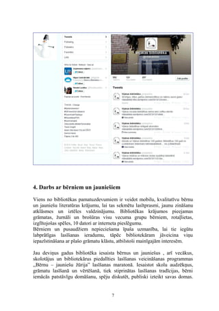 4. Darbs ar bērniem un jauniešiem
Viens no bibliotēkas pamatuzdevumiem ir veidot mobilu, kvalitatīvu bērnu
un jauniešu literatūras krājumu, lai tas sekmētu lasītprasmi, jaunu zināšanu
atklāsmes un iztēles valdzinājumu. Bibliotēkas krājumos pieejamas
grāmatas, žurnāli un brošūras visu vecuma grupu bērniem, rotaļlietas,
izglītojošas spēles, 10 datori ar interneta pieslēgumu.
Bērniem un pusaudžiem nepieciešama īpaša uzmanība, lai tie iegūtu
labprātīgas lasīšanas ieradumu, tāpēc bibliotekāram jāveicina viņu
iepazīstināšana ar plašo grāmatu klāstu, atbilstoši mainīgajām interesēm.
Jau deviņus gadus bibliotēka iesaista bērnus un jauniešus , arī vecākus,
skolotājus un bibliotekārus piedalīties lasīšanas veicināšanas programmas
,,Bērnu – jauniešu žūrija” lasīšanas maratonā. Iesaistot skolu audzēkņus,
grāmatu lasīšanā un vērtēšanā, tiek stiprinātas lasīšanas tradīcijas, bērni
iemācās patstāvīgu domāšanu, spēju diskutēt, publiski izteikt savas domas.

7

 