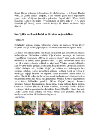 Šogad žūrijas grāmatas lasīt pieteicās 25 skolnieki no 1.- 9. klasei. Daudzi
bērni, kā ,,Bērnu žūrijas” eksperti, ir jau vairākus gadus un ar nepacietību
gaida izteikt vērtējumu jaunajām grāmatām. Šogad aktīvi Bērnu žūrijā
piedalījās 1.klases skolnieki -7.Visaktīvākie kā katru gadu ir 3.-4. klašu
skolnieki (15 bērni)., toties visātrāk izlasīja 11. klases skolniece Evija
Kitova.

Svarīgākie notikumi darbā ar bērniem un jauniešiem
Februāris
26.februārī Viļakas novada bibliotēkā „Bērnu un jauniešu žūrijas 2012”
eksperti, lasītāji, skolotāji pulcējās uz lasīšanas maratona noslēguma ballīti.
Jau ieejot bibliotēkas telpās, mēs bijām sajūsmināti par atmosfēru un skaisto
noformējumu. Bibliotēkas vadītāja Vija Circāne pastāstīja, ka lasīšanas
veicināšanas programma ,,Bērnu un jauniešu žūrija"' katru gadu nodrošina
bibliotēkas ar labāko bērnu grāmatu izlasi. Ik gadu tūkstošiem bērnu visā
Latvijā iesaistās grāmatu lasīšanā un vērtēšanā. Viļakas novada bibliotēka
šajā projektā dalību ņem jau astoto gadu. Šogad līdztekus ,,Bērnu un jauniešu
žūrijai" darbojās arī ,,Vecāku žūrija", jo lasīšana nav iedomājama bez
ģimenes atbalsta. Laika pavadīšana-grāmatu lasīšana kopā ar bērnu ir
brīnišķīga iespēja izveidot un saglabāt ciešas mīlestības pilnas saites uz
mūžu. Bērni ir kā puķes, ja tās kopj un audzē, izplaukst par krāšņiem ziediem
un grāmatas ir tās, kas palīdz šajā plaukšanas procesā. Kopā ar vecākiem un
vecvecākiem bibliotēku apmeklē ,,Bērnu žūrijas" eksperti: Samanta
Kromule, Kristers Timmermanis, Egija Kima, Guna Kalniņa, Keita Emīlija
Orlovska, Svetlana Harkina, Katrīna Narubina, Anastasija Sediha. Paldies
vecākiem, Viļakas pamatskolas skolotājām Inesei Rēvaldei, Irēnai Loginai,
Lindai Ozolai, kuras atbalsta un rosina bērnus lasīt grāmatas, attīsta un
nostiprina sadarbību: bibliotēka-skola-ģimene.
Vairāk šeit.

8

 