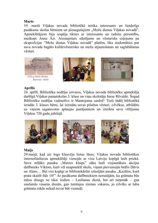 Marts
19. martā Viļakas novada bibliotēkā notika interesants un lietderīgs
pasākums skolas bērniem un pieaugušajiem „Mežu dienas Viļakas novadā”.
Apmeklētājiem bija iespēja tikties ar interesantu un radošu personību,
mežkopi Annu Āzi. Aizraujošais stāstījums un vēsturisks ceļojums pa
ekspozīcijas ”Mežu dienas Viļakas novadā” platēm, lika aizdomāties par
sava novada bagāto kultūrvēsturisko un mežu atjaunošanas un saglabāšanas
vēsturi.

Aprīlis
24. aprīlī, Bibliotēku nedēļas ietvaros, Viļakas novada bibliotēku apmeklēja
darbīgā Viļakas pamatskolas 3. klase un viņu skolotāja Inese Rēvalde. Šogad
Bibliotēku nedēļas vadmotīvs ir Mantojuma sardzē! Tieši tādēļ bibliotēkā
ieradās 3. klases bērni, lai izzinātu savas pilsētas vēsturi, cilvēkus, atbildētu
uz viņiem sagatavotas aptaujas jautājumiem un izteiktu savu vēlējumu
Viļakas 720 gadu jubilejā.

Maijs
29.maijā, kad aiz loga klauvēja lietus lāses, Viļakas novada bibliotēkas
internetlasītavas apmeklētāji vienojās ar visu Latviju kopīgā lasīt priekā.
Savu mīļāko pasaku ,,Maizes klaips” sāka lasīt visjaunākais akcijas
dalībnieks Viktors, kurš vēl neapmeklē skolu, viņam pievienojās brālis Dāvis
un Alens… Bet visi kopīgi ar bibliotekārēm izlasījām pasaku ,,Kazlēns, kurš
prata skaitīt līdz 10!” Ar pasākuma dalībniekiem norunājām, ka grāmata būs
mūsu draugs ne tikai šodien – Lasīšanas dienā, bet arī turpmāk – gan
saulainās vasaras dienās, gan tumšajos ziemas vakaros, jo cilvēks ar labu
grāmatu rokās nekad nevar būt vientuļš.

9

 