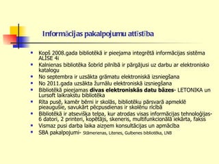 Informācijas pakalpojumu attīstība   Kopš 2008.gada bibliotēkā ir pieejama integrētā informācijas sistēma ALISE 4i  Kalnienas bibliotēka šobrīd pilnībā ir pārgājusi uz darbu ar elektronisko katalogu No septembra ir uzsākta grāmatu elektroniskā izsniegšana  No 2011.gada uzsākta žurnālu elektroniskā izsniegšana Bibliotēkā pieejamas  divas elektroniskās datu bāzes - LETONIKA un Lursoft laikrakstu bibliotēka Rīta pusē, kamēr bērni ir skolās, bibliotēku pārsvarā apmeklē pieaugušie, savukārt pēcpusdienas ir skolēnu rīcībā Bibliotēkā ir atsevišķa telpa, kur atrodas visas informācijas tehnoloģijas- 6 datori, 2 printeri, kopētājs, skeneris, multifunkcionālā iekārta, fakss  Vismaz pusi darba laika aizņem konsultācijas un apmācība SBA pakalpojumi-   Stāmerienas, Litenes, Gulbenes bibliotēka, LNB 