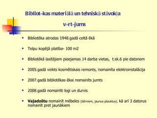 Bibliotēkas materiālā un tehniskā stāvokļa   vērtējums   Bibliotēka atrodas 1948.gadā celtā ēkā  Telpu kopējā platība- 100 m2 Bibliotēkā lasītājiem pieejamas 14 darba vietas,  t.sk.6 pie datoriem 2005.gadā veikts kosmētiskais remonts, nomainīta elektroinstalācija 2007.gadā bibliotēkas ēkai nomainīts jumts 2008.gadā nomainīti logi un durvis Vajadzētu  nomainīt mēbeles  (bērniem, jaunus plauktus),  kā arī 3 datorus nomainīt pret jaunākiem 