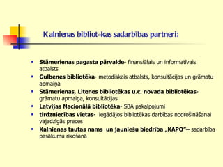 Kalnienas bibliotēkas sadarbības partneri:   Stāmerienas pagasta pārvalde - finansiālais un informatīvais atbalsts Gulbenes bibliotēka - metodiskais atbalsts, konsultācijas un grāmatu apmaiņa Stāmerienas, Litenes bibliotēkas u.c. novada bibliotēkas - grāmatu apmaiņa, konsultācijas Latvijas Nacionālā bibliotēka - SBA pakalpojumi tirdzniecības vietas -  iegādājos bibliotēkas darbības nodrošināšanai vajadzīgās preces Kalnienas tautas nams  un jauniešu biedrība „KAPO”–  sadarbība   pasākumu rīkošanā 