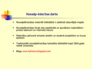 Novadpētniecības darbs   Novadpētniecības materiāli bibliotēkā ir sakārtoti atsevišķās mapēs Novadpētniecības fonds tiek papildināts ar jaunākiem materiāliem- preses izdevumi un interneta resursi Materiālus pārsvarā izmanto skolēni un studenti projektiem un kursa darbiem Tradicionālā novadpētniecības kartotēka bibliotēkā kopš 2004.gada netiek izmantota  Blogs  www.kalniena.blogspot.com   