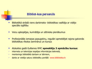 Bibliotēkas personāls   Bibliotēkā strādā viens darbinieks- bibliotēkas vadītāja ar vidējo speciālo izglītību  Veicu apkopējas, kurinātāja un sētnieka pienākumus Profesionālās iemaņas paaugstinu, regulāri apmeklējot rajona galvenās bibliotēkas rīkotos seminārus un kursus  Atskaites gadā Gulbenes RMC  apmeklēju 3 apmācību kursus :  interneta un televīzijas iespējas informācijas laikmetā, mentorings bibliotēkā darbam ar bērniem, darbs ar vietējo saturu bibliotēku portālā  www.biblioteka.lv   