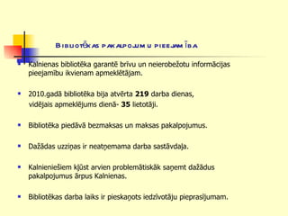 Bibliotēkas pakalpojumu pieejamība Kalnienas bibliotēka garantē brīvu un neierobežotu informācijas pieejamību ikvienam apmeklētājam. 2010.gadā bibliotēka bija atvērta  219  darba dienas, vidējais apmeklējums dienā-  35  lietotāji. Bibliotēka piedāvā bezmaksas un maksas pakalpojumus.  Dažādas uzziņas ir neatņemama darba sastāvdaļa. Kalnieniešiem kļūst arvien problemātiskāk saņemt dažādus pakalpojumus ārpus Kalnienas. Bibliotēkas darba laiks ir pieskaņots iedzīvotāju pieprasījumam. 