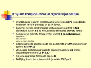 Krājuma komplektēšanas un organizācijas politika   Uz 2011.gada 1.janvāri bibliotēkas krājumu veido  5878  iespieddarbi, no kuriem 4840 ir grāmatas un 1037 žurnāli.  Gulbenes novada elektroniskajā kopkatalogā ir reģistrēti  4278  eksemplāri, kas ir  88 %  no Kalnienas bibliotēkas grāmatu fonda.  Komplektējot grāmatu fondu cenšos ievērot  3 pamatvirzienus -  daiļliteratūra bērnu literatūra uzziņu un nozaru literatūra Bibliotēkas fonds atskaites gadā tika papildināts ar  149  grāmatām par summu  Ls 549.16 2010. gadā bibliotēka par pagasta līdzekļiem abonēja  21  preses izdevumu par summu  Ls 445.17 Krājuma apgrozība 2010.gadā bija  1.43   Pēdējā grāmatu fonda inventarizācija veikta 2007.gadā 
