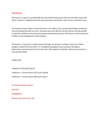 OVERVIEW
ATS Kocoon is a part of a sprawling 400-acre plus Chintels India project with over 20 million square feet
which includes an integrated township, group housings, commercials, malls, IT park, institutional areas.



The Chintels Group has been in the land business since 1985. So far, commercial buildings, farmhouses
and land trading have been our forte. The group owns over 500 acres of land and just recently decided
to enter the residential and commercial property development business. ATS Kocoon is the first phase of
its 400 acre-plus development in New Gurgaon.



ATS Kocoon is a luxurious 1.1 million square foot high-rise apartment complex in the heart of New
Gurgaon, located 0 kms from Delhi. It’s a thoughtfully designed Group Housing of 450 approx
Apartments, luxuriously built over 12.2 Acres (Sec 109 Gurgaon) of tastefully crafted serene environs, a
truly peaceful abode.



FLOOR PLAN



3 Bedroom 1750 (sq.ft) Type BC

3 Bedroom + 1 Servent Room 2125 (sq.ft) Type BC

4 Bedroom + 1 Servent Room 3050 (sq.ft) Type A



For further details contact:

Kalendra

9540009070

Muskan City Homes Pvt. Ltd.
 