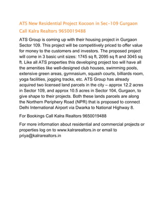 ATS New Residential Project Kocoon in Sec-109 Gurgaon
Call Kalra Realtors 9650019488
ATS Group is coming up with their housing project in Gurgaon
Sector 109. This project will be competitively priced to offer value
for money to the customers and investors. The proposed project
will come in 3 basic unit sizes: 1745 sq ft, 2095 sq ft and 3045 sq
ft. Like all ATS properties this developing project too will have all
the amenities like well-designed club houses, swimming pools,
extensive green areas, gymnasium, squash courts, billiards room,
yoga facilities, jogging tracks, etc. ATS Group has already
acquired two licensed land parcels in the city – approx 12.2 acres
in Sector 109, and approx 10.5 acres in Sector 104, Gurgaon, to
give shape to their projects. Both these lands parcels are along
the Northern Periphery Road (NPR) that is proposed to connect
Delhi International Airport via Dwarka to National Highway 8.
For Bookings Call Kalra Realtors 9650019488
For more information about residential and commercial projects or
properties log on to www.kalrarealtors.in or email to
priya@kalrarealtors.in
 