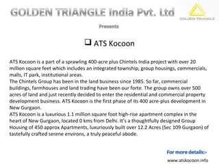  ATS Kocoon

ATS Kocoon is a part of a sprawling 400-acre plus Chintels India project with over 20
million square feet which includes an integrated township, group housings, commercials,
malls, IT park, institutional areas.
The Chintels Group has been in the land business since 1985. So far, commercial
buildings, farmhouses and land trading have been our forte. The group owns over 500
acres of land and just recently decided to enter the residential and commercial property
development business. ATS Kocoon is the first phase of its 400 acre-plus development in
New Gurgaon.
ATS Kocoon is a luxurious 1.1 million square foot high-rise apartment complex in the
heart of New Gurgaon, located 0 kms from Delhi. It’s a thoughtfully designed Group
Housing of 450 approx Apartments, luxuriously built over 12.2 Acres (Sec 109 Gurgaon) of
tastefully crafted serene environs, a truly peaceful abode.



                                                                     www.atskocoon.info
 