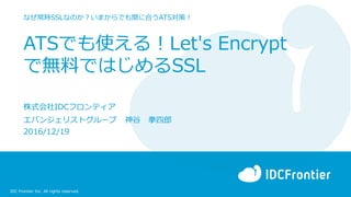 IDC Frontier Inc. All rights reserved.
ATSでも使える！Let's Encrypt
で無料ではじめるSSL
なぜ常時SSLなのか？いまからでも間に合うATS対策！
株式会社IDCフロンティア
エバンジェリストグループ 神谷 拳四郎
2016/12/19
 