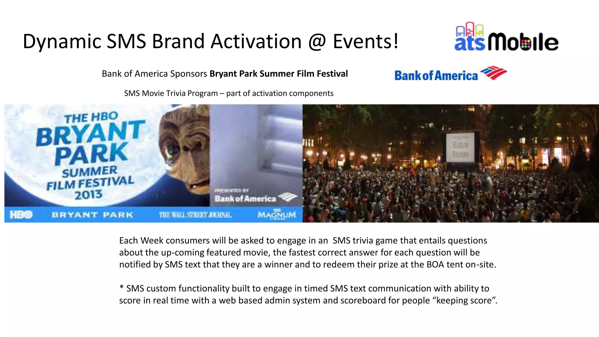 11
Bank of America Sponsors Bryant Park Summer Film Festival
SMS Movie Trivia Program – part of activation components
Dynamic SMS Brand Activation @ Events!
Each Week consumers will be asked to engage in an SMS trivia game that entails questions
about the up-coming featured movie, the fastest correct answer for each question will be
notified by SMS text that they are a winner and to redeem their prize at the BOA tent on-site.
* SMS custom functionality built to engage in timed SMS text communication with ability to
score in real time with a web based admin system and scoreboard for people “keeping score”.
 