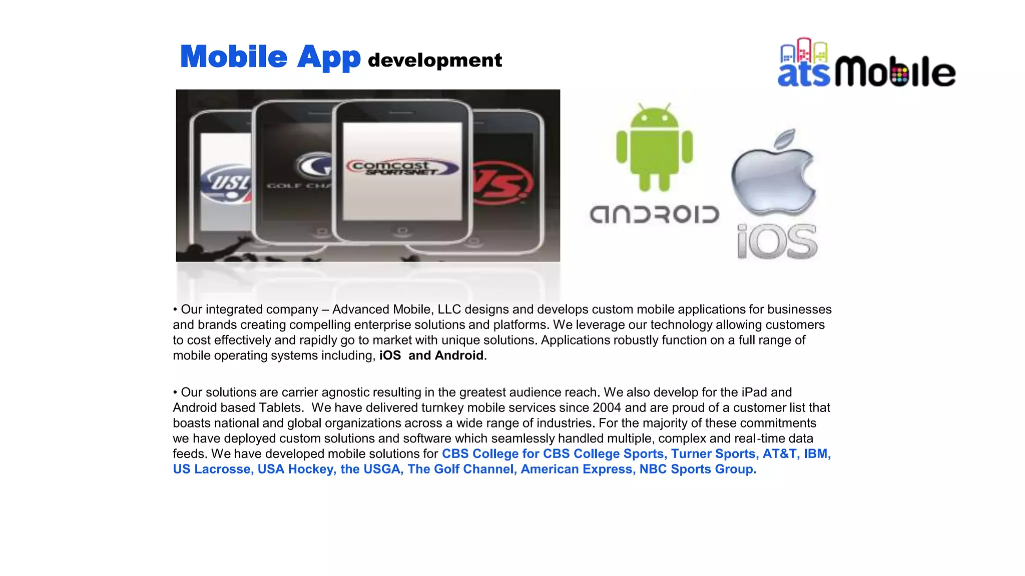 Mobile App development
• Our integrated company – Advanced Mobile, LLC designs and develops custom mobile applications for businesses
and brands creating compelling enterprise solutions and platforms. We leverage our technology allowing customers
to cost effectively and rapidly go to market with unique solutions. Applications robustly function on a full range of
mobile operating systems including, iOS and Android.
• Our solutions are carrier agnostic resulting in the greatest audience reach. We also develop for the iPad and
Android based Tablets. We have delivered turnkey mobile services since 2004 and are proud of a customer list that
boasts national and global organizations across a wide range of industries. For the majority of these commitments
we have deployed custom solutions and software which seamlessly handled multiple, complex and real‐time data
feeds. We have developed mobile solutions for CBS College for CBS College Sports, Turner Sports, AT&T, IBM,
US Lacrosse, USA Hockey, the USGA, The Golf Channel, American Express, NBC Sports Group.
 