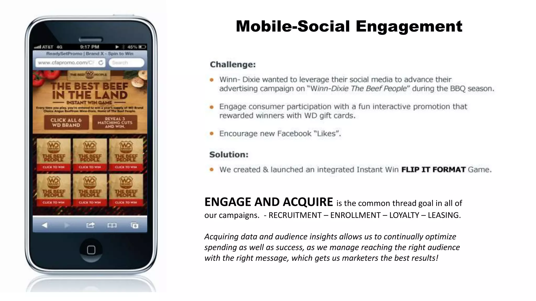 16
Mobile-Social Engagement
ENGAGE AND ACQUIRE is the common thread goal in all of
our campaigns. - RECRUITMENT – ENROLLMENT – LOYALTY – LEASING.
Acquiring data and audience insights allows us to continually optimize
spending as well as success, as we manage reaching the right audience
with the right message, which gets us marketers the best results!
 