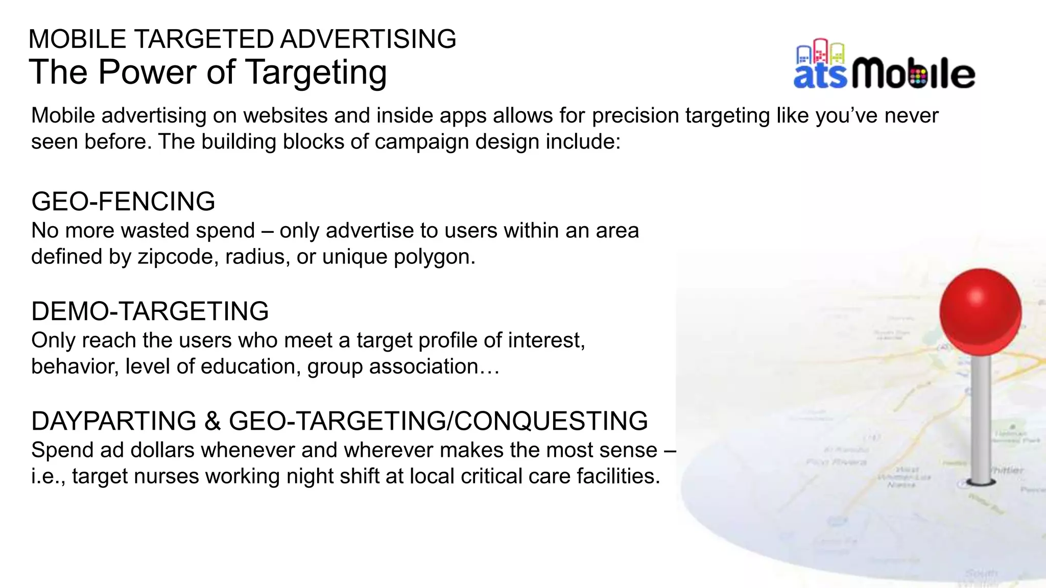 MOBILE TARGETED ADVERTISING
The Power of Targeting
Mobile advertising on websites and inside apps allows for precision targeting like you’ve never
seen before. The building blocks of campaign design include:
GEO-FENCING
No more wasted spend – only advertise to users within an area
defined by zipcode, radius, or unique polygon.
DEMO-TARGETING
Only reach the users who meet a target profile of interest,
behavior, level of education, group association…
DAYPARTING & GEO-TARGETING/CONQUESTING
Spend ad dollars whenever and wherever makes the most sense –
i.e., target nurses working night shift at local critical care facilities.
 