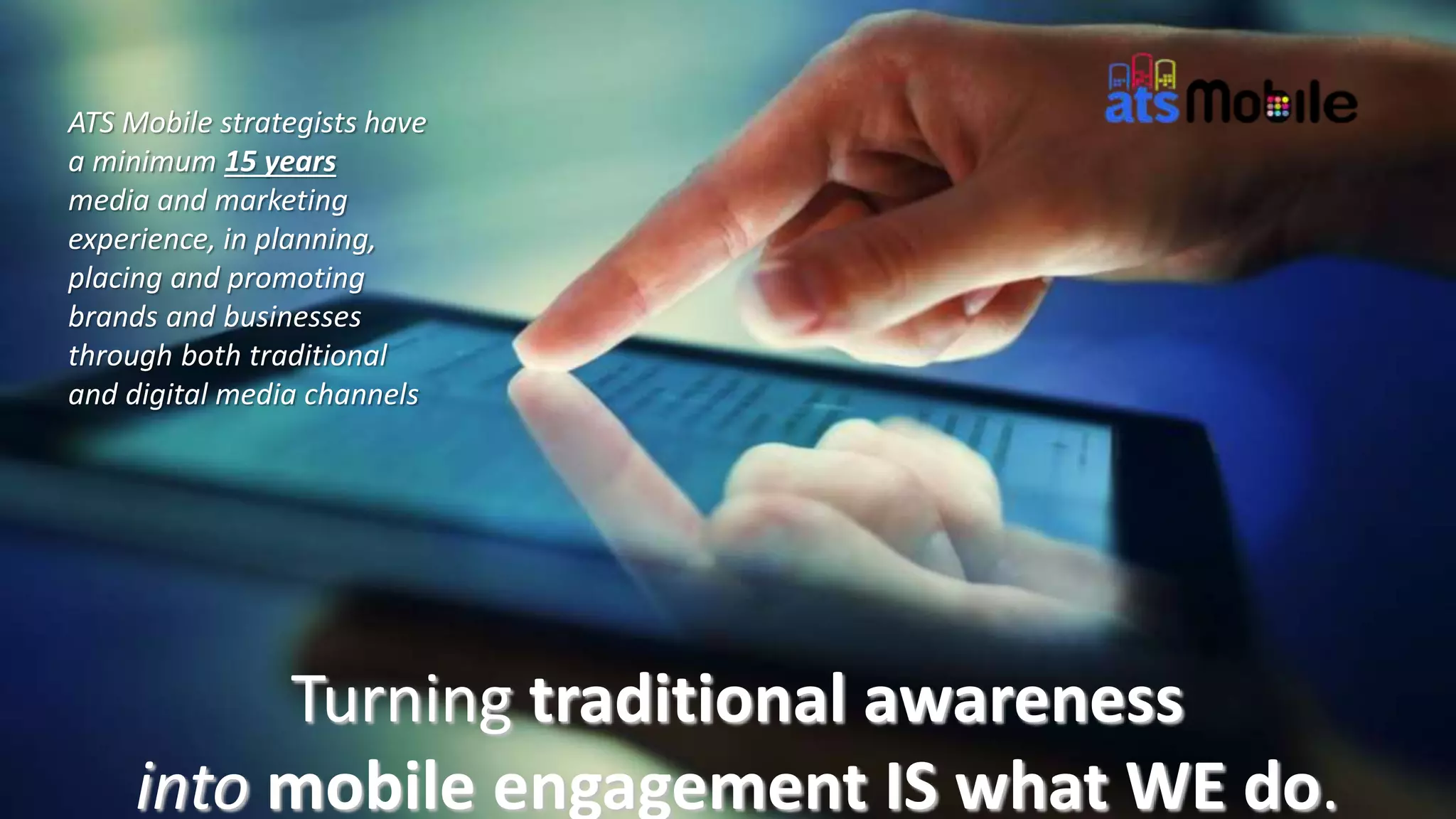 Turning traditional awareness
into mobile engagement IS what WE do.
ATS Mobile strategists have
a minimum 15 years
media and marketing
experience, in planning,
placing and promoting
brands and businesses
through both traditional
and digital media channels
 