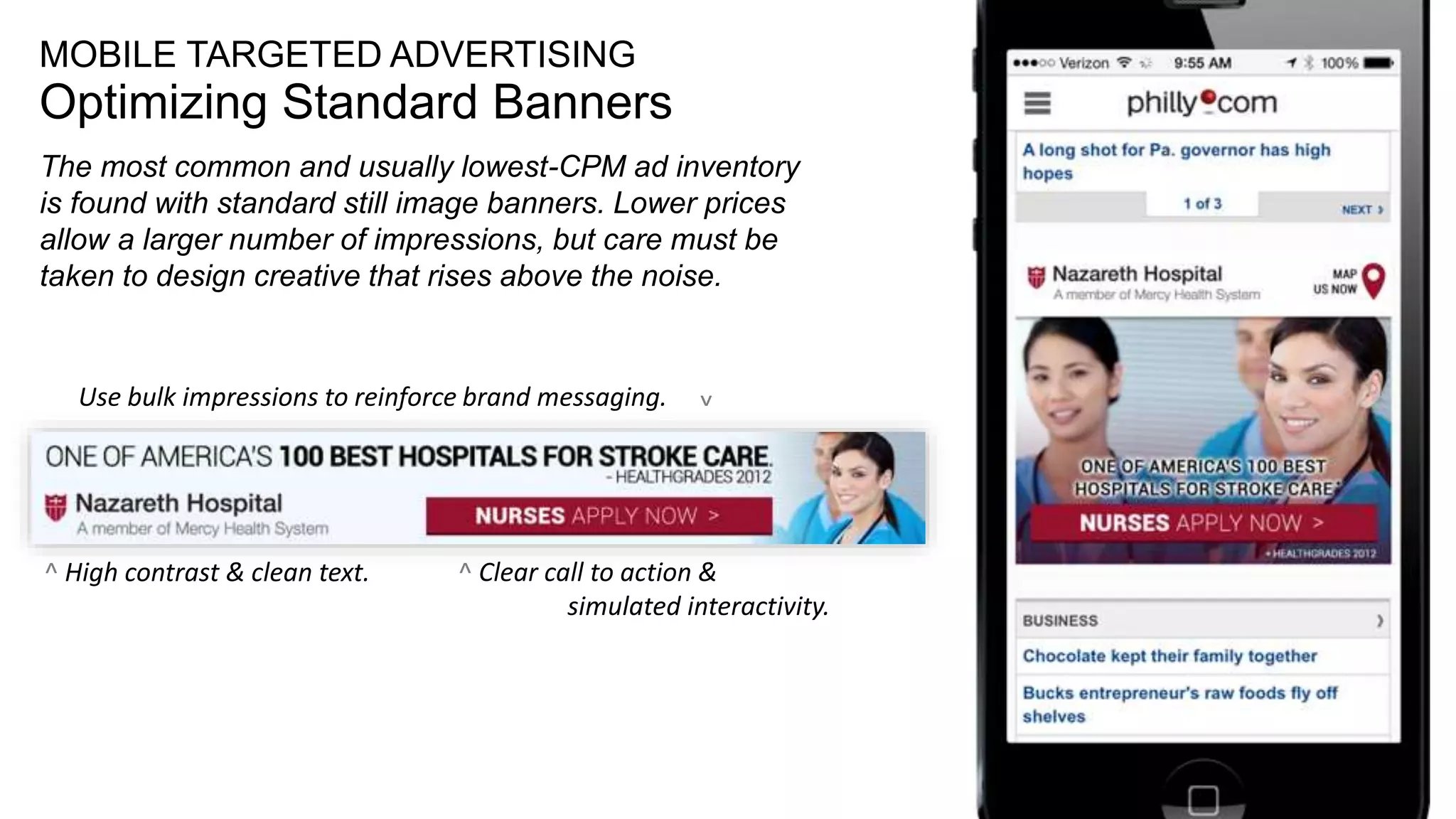 21
MOBILE TARGETED ADVERTISING
Optimizing Standard Banners
The most common and usually lowest-CPM ad inventory
is found with standard still image banners. Lower prices
allow a larger number of impressions, but care must be
taken to design creative that rises above the noise.
^ Clear call to action &
simulated interactivity.
Use bulk impressions to reinforce brand messaging.
^
^ High contrast & clean text.
 